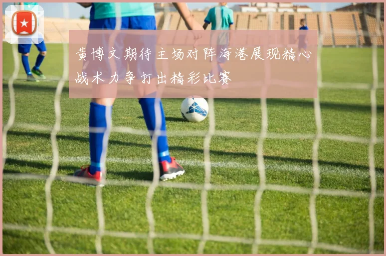 黄博文期待主场对阵海港展现精心战术力争打出精彩比赛
