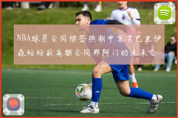 NBA球员合同续签热潮申京贾巴里伊森纷纷获高额合同那阿门的未来合同将如何定价