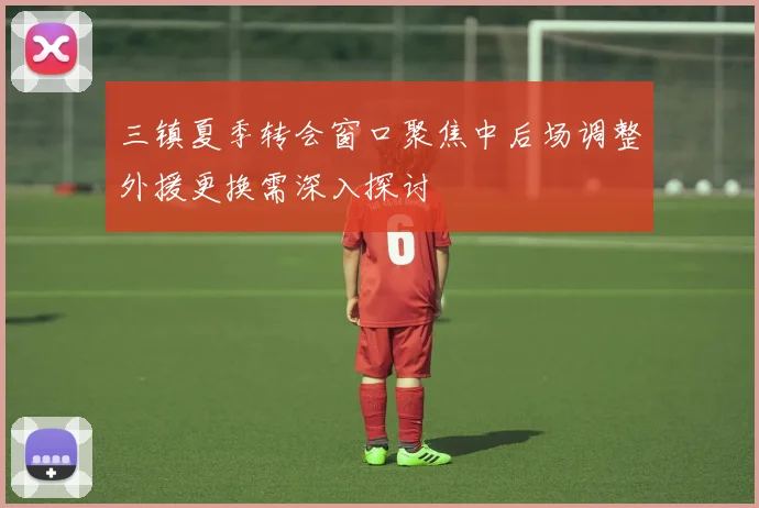 三镇夏季转会窗口聚焦中后场调整外援更换需深入探讨