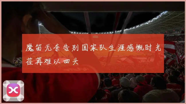 魔笛无奈告别国家队生涯感慨时光荏苒难以回头