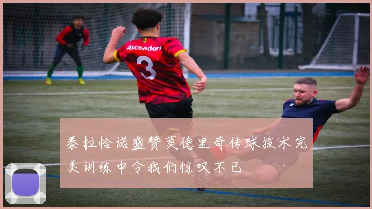 泰拉恰诺盛赞莫德里奇传球技术完美训练中令我们惊叹不已