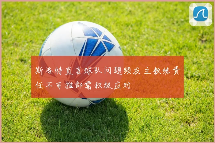 斯洛特直言球队问题频发主教练责任不可推卸需积极应对