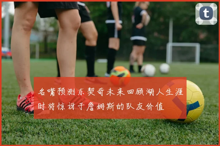 名嘴预测东契奇未来回顾湖人生涯时将惊讶于詹姆斯的队友价值
