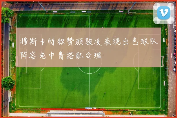 穆斯卡特称赞颜骏凌表现出色球队阵容老中青搭配合理