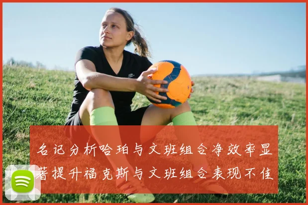 名记分析哈珀与文班组合净效率显著提升福克斯与文班组合表现不佳差距明显