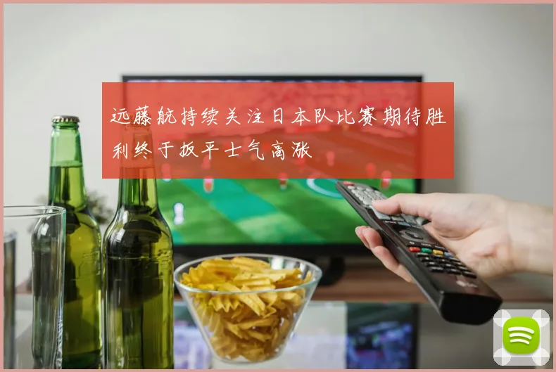 远藤航持续关注日本队比赛期待胜利终于扳平士气高涨