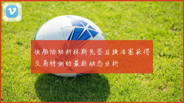 快船协助科林斯先签后换活塞获得交易特例的最新动态分析