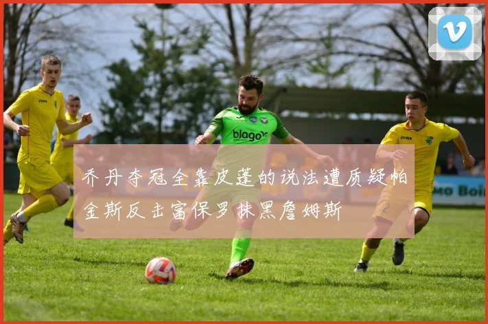 乔丹夺冠全靠皮蓬的说法遭质疑帕金斯反击富保罗抹黑詹姆斯