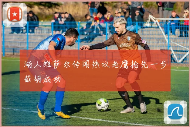 湖人维萨尔传闻热议老鹰抢先一步截胡成功