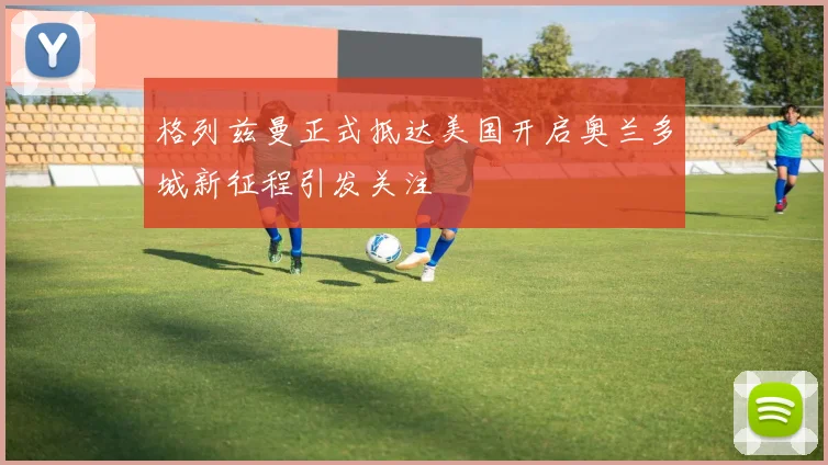 格列兹曼正式抵达美国开启奥兰多城新征程引发关注